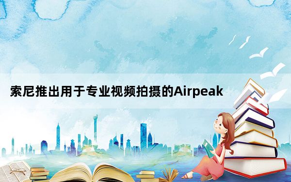索尼推出用于专业视频拍摄的AirpeakS1无人机