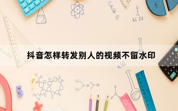 抖音怎样转发别人的视频不留水印_怎么把抖音上的视频去掉水印