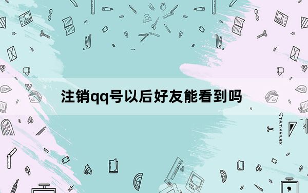 注销qq号以后好友能看到吗_注销qq号好友可以看到吗