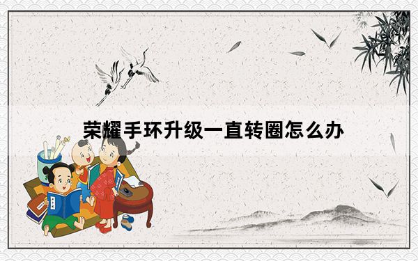 荣耀手环升级一直转圈怎么办_荣耀手环升级后一直转圈