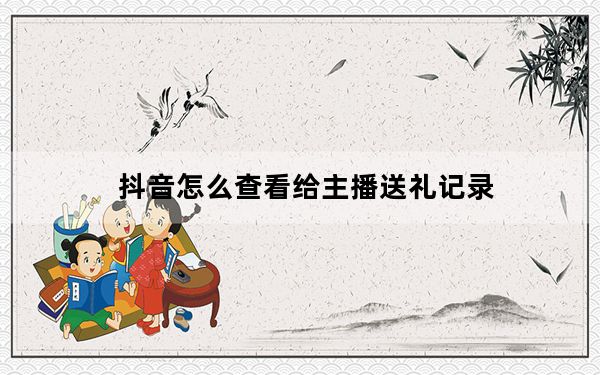 抖音怎么查看给主播送礼记录_抖音怎么看不到送礼记录