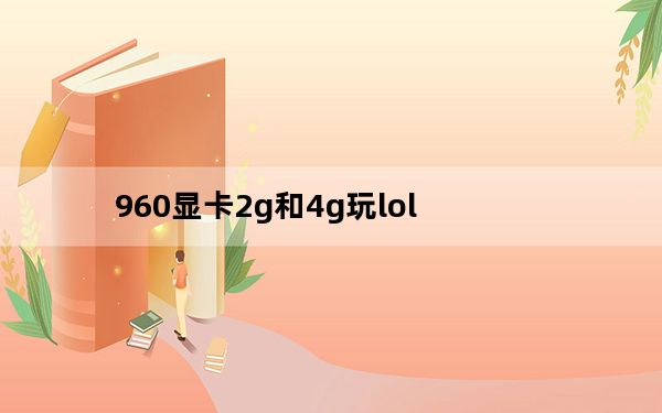 960显卡2g和4g玩lol_960显卡2g和4g的区别