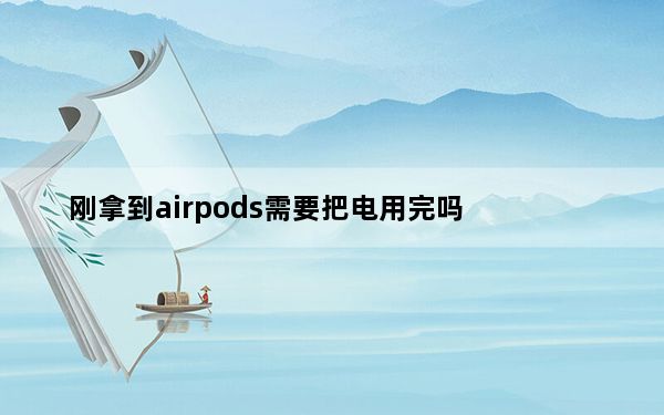 刚拿到airpods需要把电用完吗_airpods第一次要把电用完吗