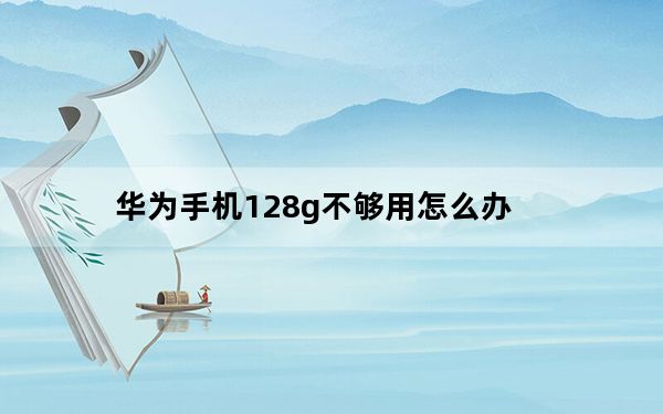 华为手机128g不够用怎么办_华为128g够用吗