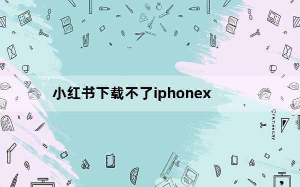 小红书下载不了iphonex_苹果x为什么下载不了小红书