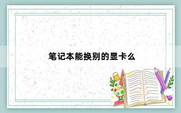 笔记本能换别的显卡么_笔记本能能换显卡吗