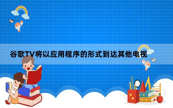 谷歌TV将以应用程序的形式到达其他电视