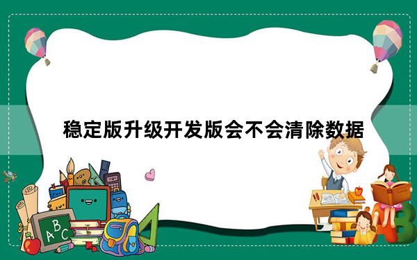 稳定版升级开发版会不会清除数据_稳定版升级开发版会清除数据吗