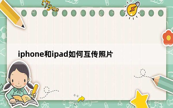 iphone和ipad如何互传照片_iphone和ipad怎么传照片
