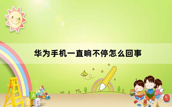 华为手机一直响不停怎么回事_华为手机一直响个不停怎么解决