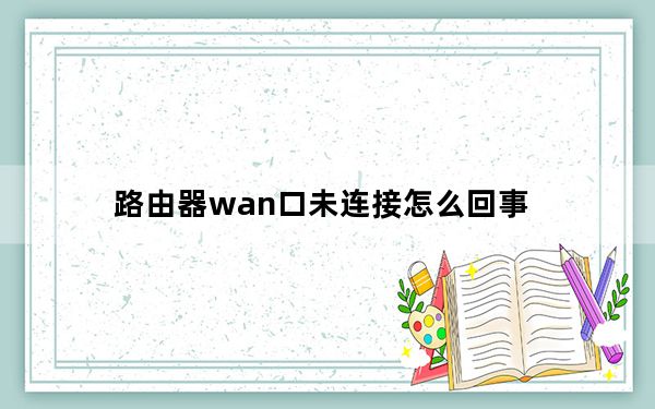 路由器wan口未连接怎么回事_路由器wan口未连接