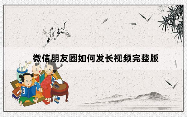 微信朋友圈如何发长视频完整版_微信朋友圈能发长视频吗