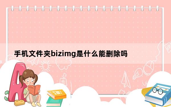 手机文件夹bizimg是什么能删除吗_手机中bizimg可以删除吗