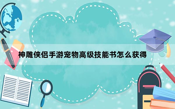 神雕侠侣手游宠物高级技能书怎么获得_《QQ仙侠传》最新的宠物技能打造攻略