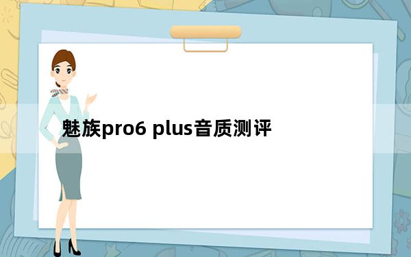 魅族pro6 plus音质测评_魅族pro6 plus