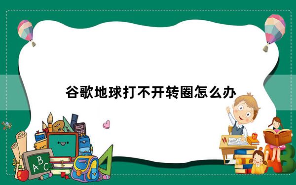 谷歌地球打不开转圈怎么办_谷歌地球打不开