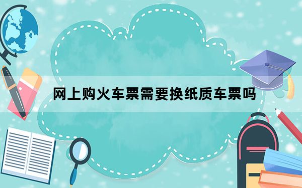 网上购火车票需要换纸质车票吗_网上购火车票退票
