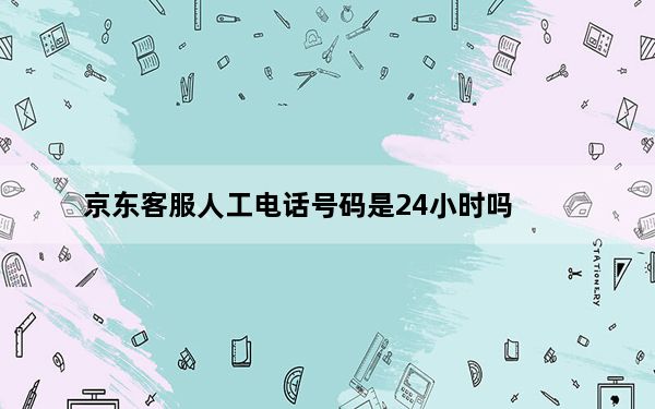 京东客服人工电话号码是24小时吗_京东客服人工电话号码