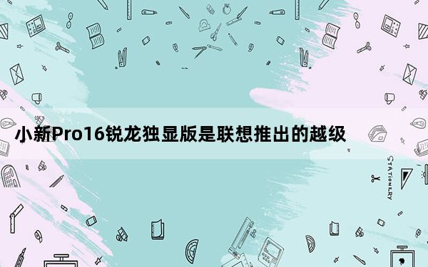 小新Pro16锐龙独显版是联想推出的越级性能轻薄大屏旗舰