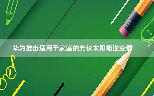 华为推出适用于家庭的光伏太阳能逆变器