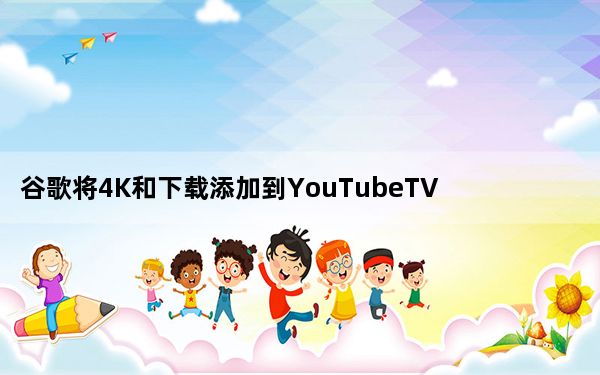 谷歌将4K和下载添加到YouTubeTV改善YouTubeKids