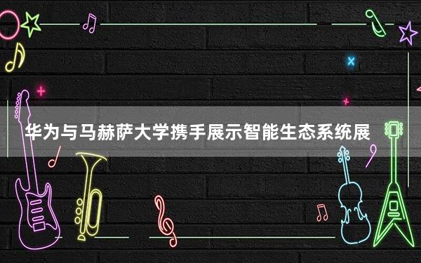 华为与马赫萨大学携手展示智能生态系统展
