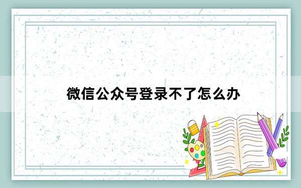 微信公众号登录不了怎么办_微信公众号登录平台