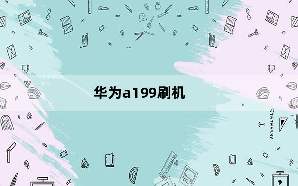 华为a199刷机_华为a199已经刷过机了为什么还是只有电心可以上网