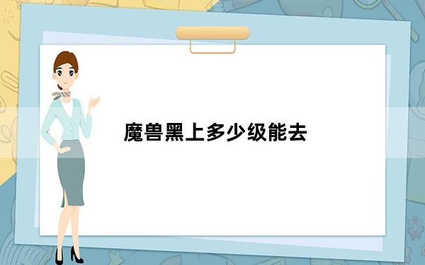 魔兽黑上多少级能去_黑上多少级去