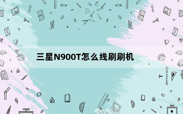 三星N900T怎么线刷刷机_三星N900T线刷刷机图文教程 快吧手游