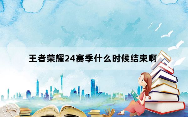 王者荣耀24赛季什么时候结束啊_王者赛季24赛季什么时候结束